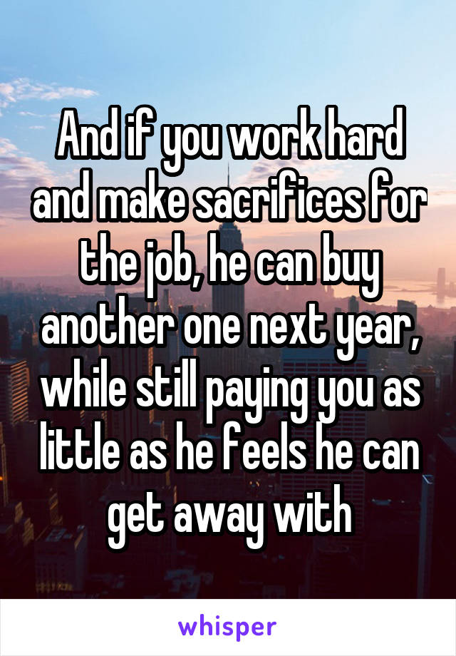 And if you work hard and make sacrifices for the job, he can buy another one next year, while still paying you as little as he feels he can get away with