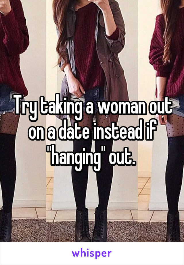 Try taking a woman out on a date instead if "hanging" out. 
