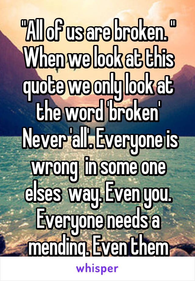 "All of us are broken. "
When we look at this quote we only look at the word 'broken'
 Never 'all'. Everyone is wrong  in some one elses  way. Even you. Everyone needs a mending. Even them