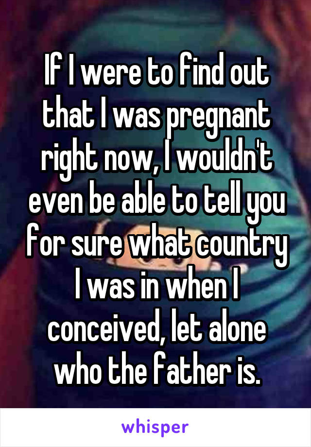 If I were to find out that I was pregnant right now, I wouldn't even be able to tell you for sure what country I was in when I conceived, let alone who the father is.