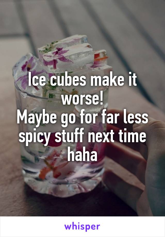 Ice cubes make it worse!
Maybe go for far less spicy stuff next time haha