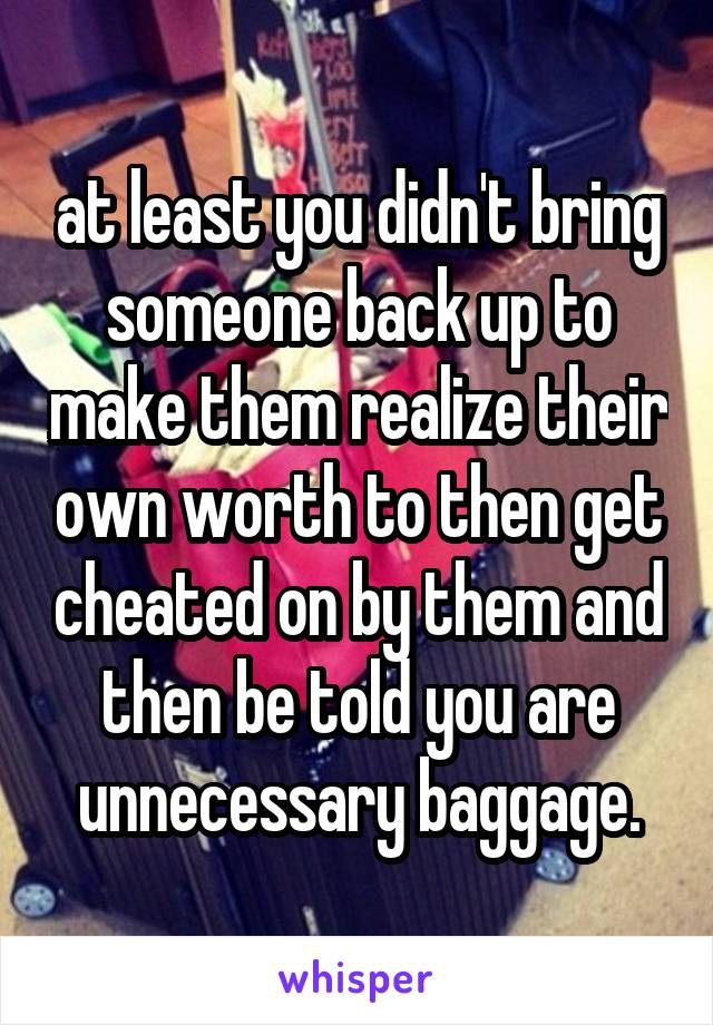 at least you didn't bring someone back up to make them realize their own worth to then get cheated on by them and then be told you are unnecessary baggage.