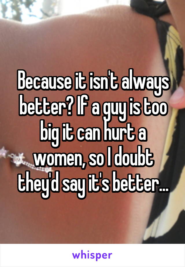Because it isn't always better? If a guy is too big it can hurt a women, so I doubt they'd say it's better...