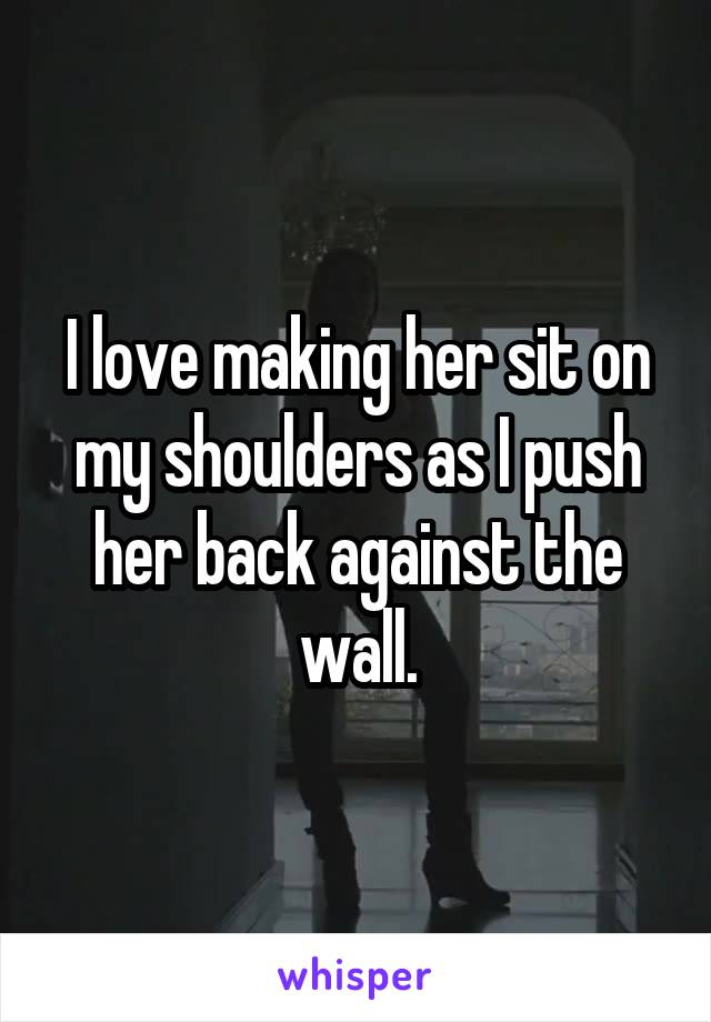 I love making her sit on my shoulders as I push her back against the wall.