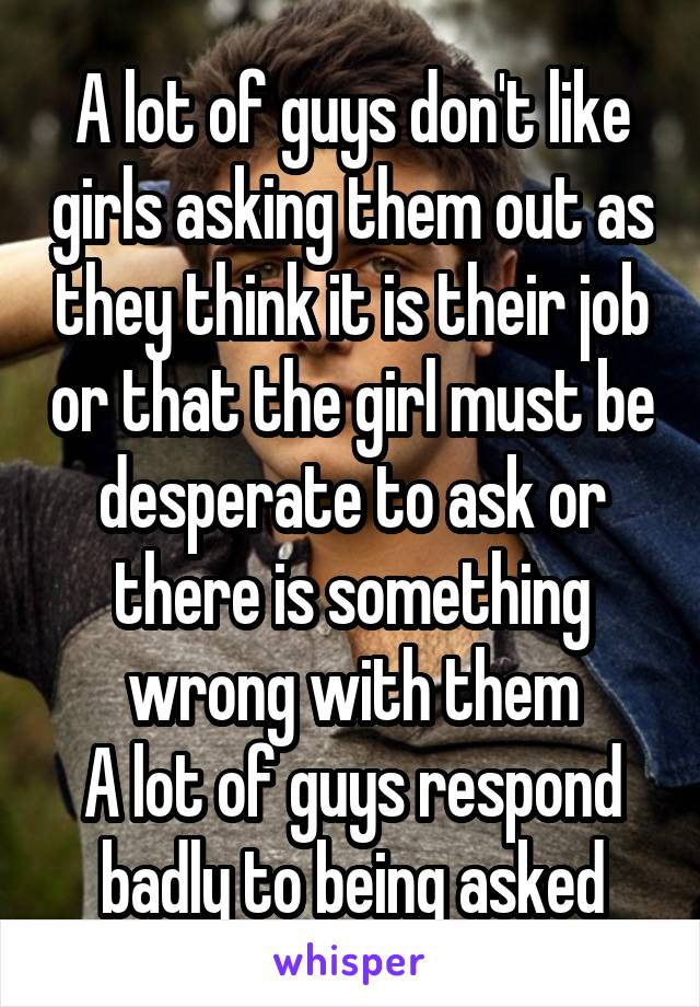 A lot of guys don't like girls asking them out as they think it is their job or that the girl must be desperate to ask or there is something wrong with them
A lot of guys respond badly to being asked