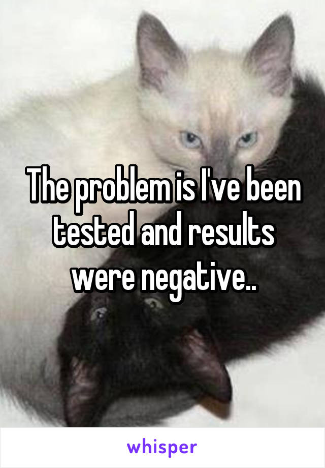 The problem is I've been tested and results were negative..