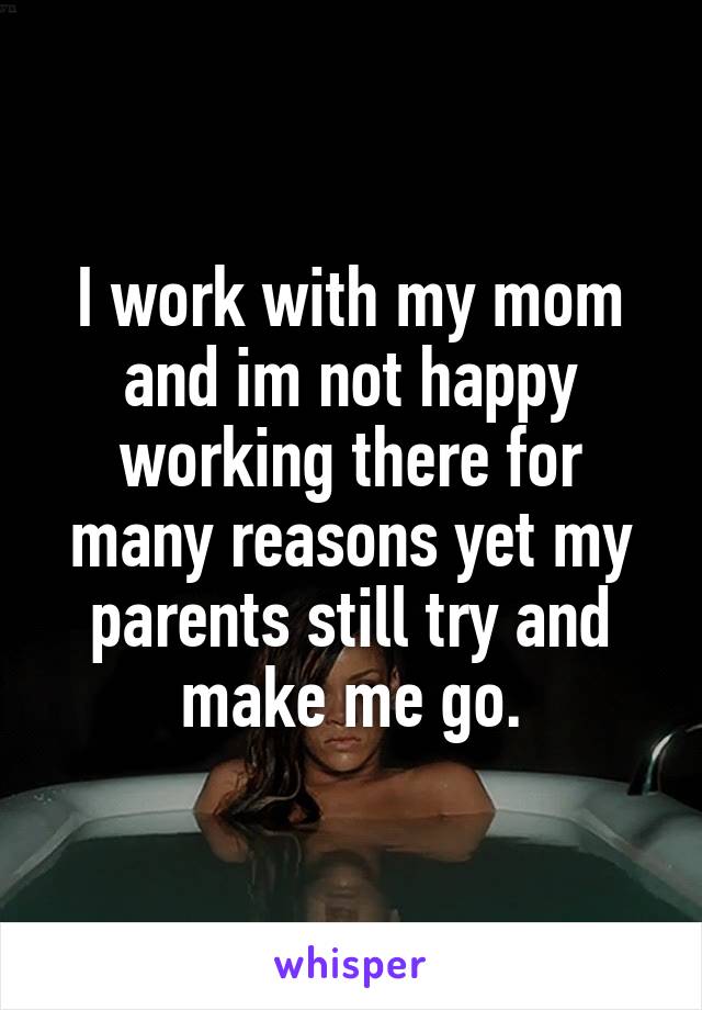 I work with my mom and im not happy working there for many reasons yet my parents still try and make me go.