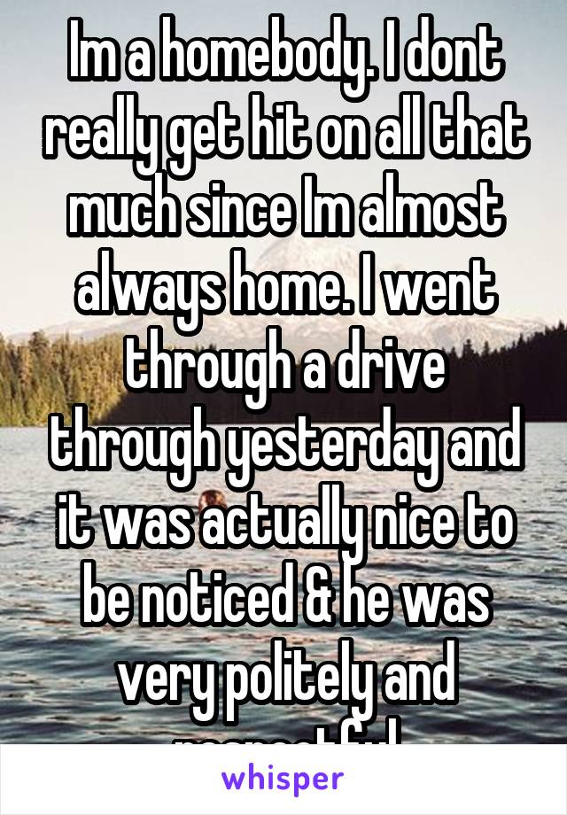 Im a homebody. I dont really get hit on all that much since Im almost always home. I went through a drive through yesterday and it was actually nice to be noticed & he was very politely and respectful
