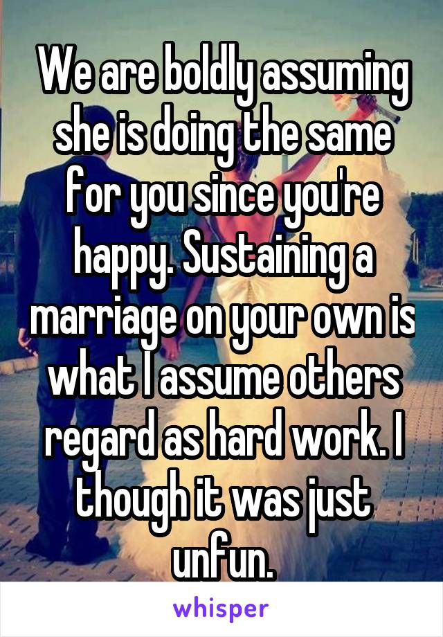 We are boldly assuming she is doing the same for you since you're happy. Sustaining a marriage on your own is what I assume others regard as hard work. I though it was just unfun.