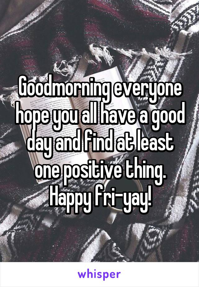 Goodmorning everyone hope you all have a good day and find at least one positive thing. Happy fri-yay!