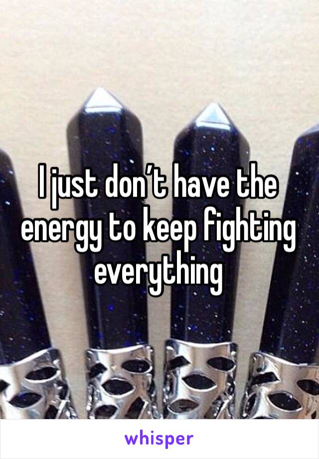 I just don’t have the energy to keep fighting everything 