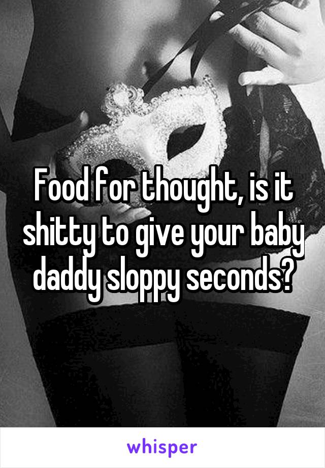 Food for thought, is it shitty to give your baby daddy sloppy seconds?