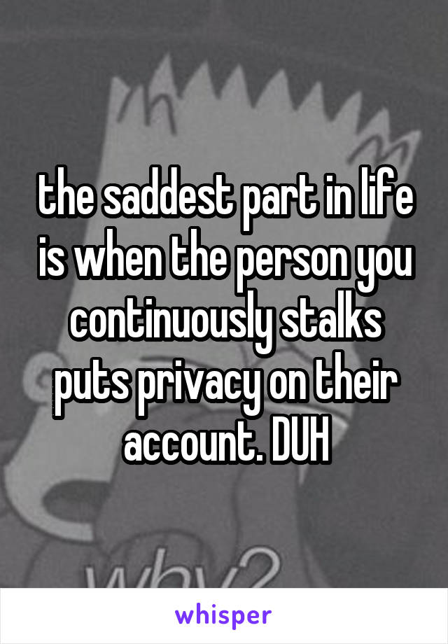 the saddest part in life is when the person you continuously stalks puts privacy on their account. DUH