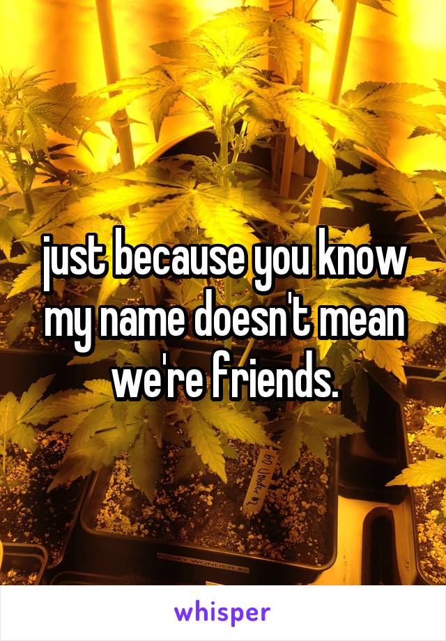 just because you know my name doesn't mean we're friends.
