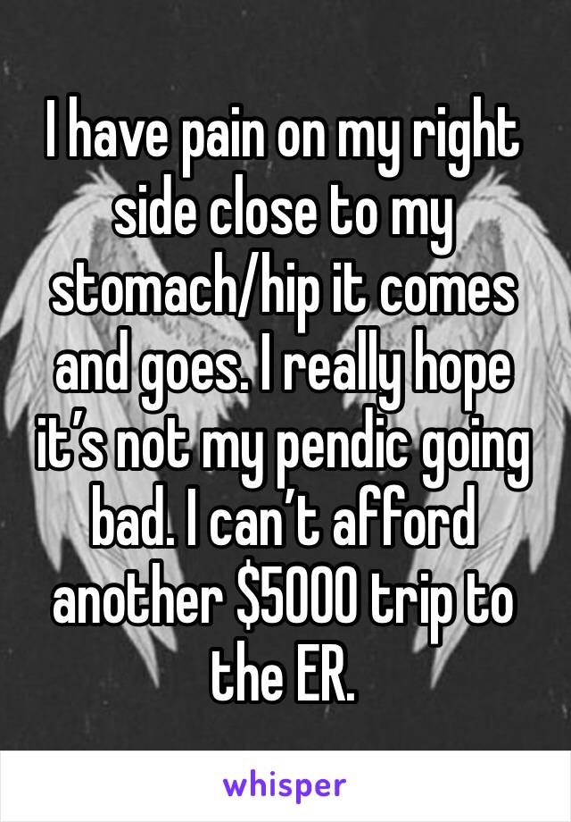 I have pain on my right  side close to my stomach/hip it comes and goes. I really hope it’s not my pendic going bad. I can’t afford another $5000 trip to the ER.