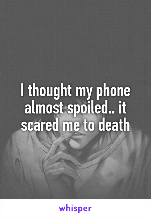 I thought my phone almost spoiled.. it scared me to death