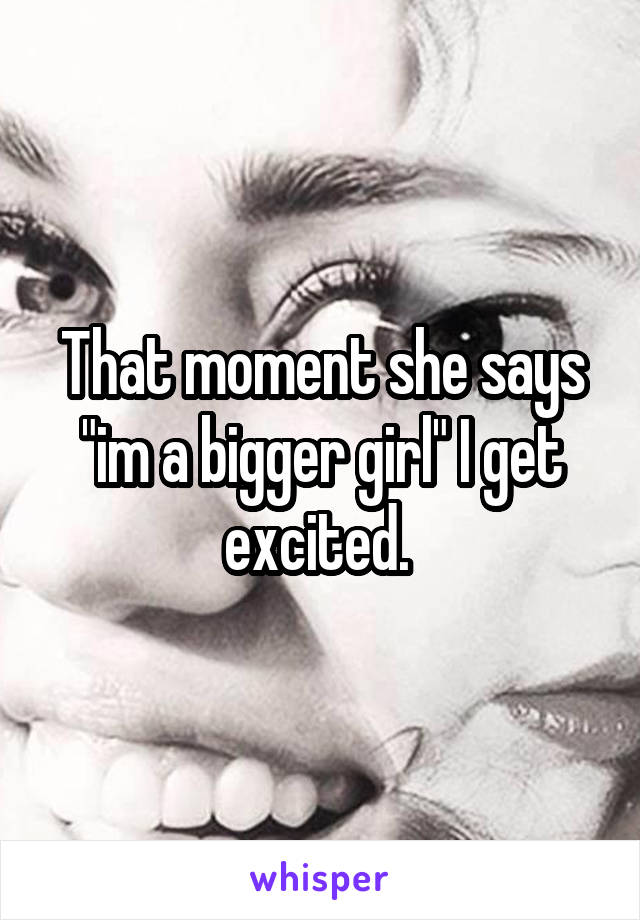 That moment she says "im a bigger girl" I get excited. 