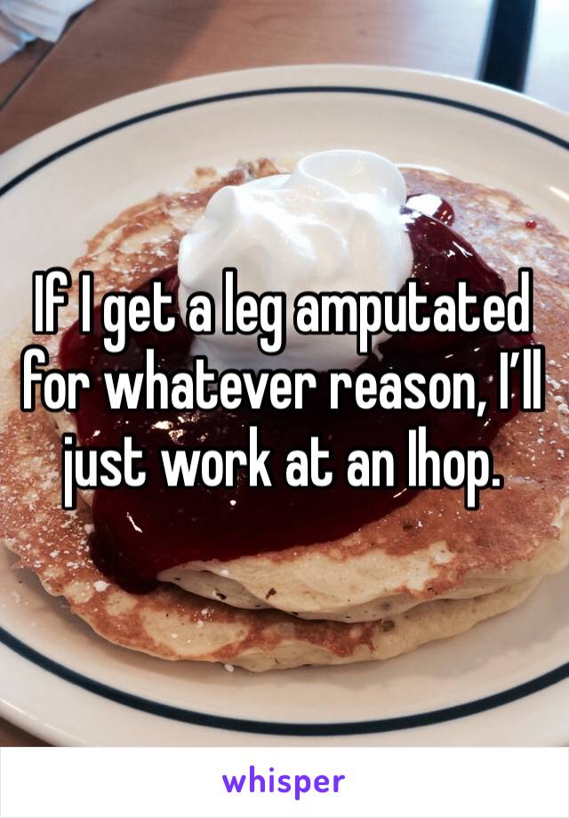 If I get a leg amputated for whatever reason, I’ll just work at an Ihop. 