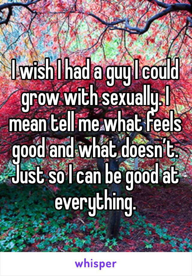 I wish I had a guy I could grow with sexually. I mean tell me what feels good and what doesn’t. Just so I can be good at everything. 