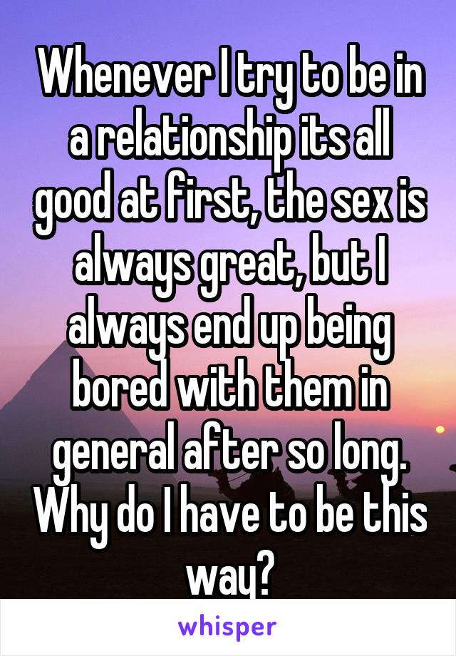 Whenever I try to be in a relationship its all good at first, the sex is always great, but I always end up being bored with them in general after so long. Why do I have to be this way?