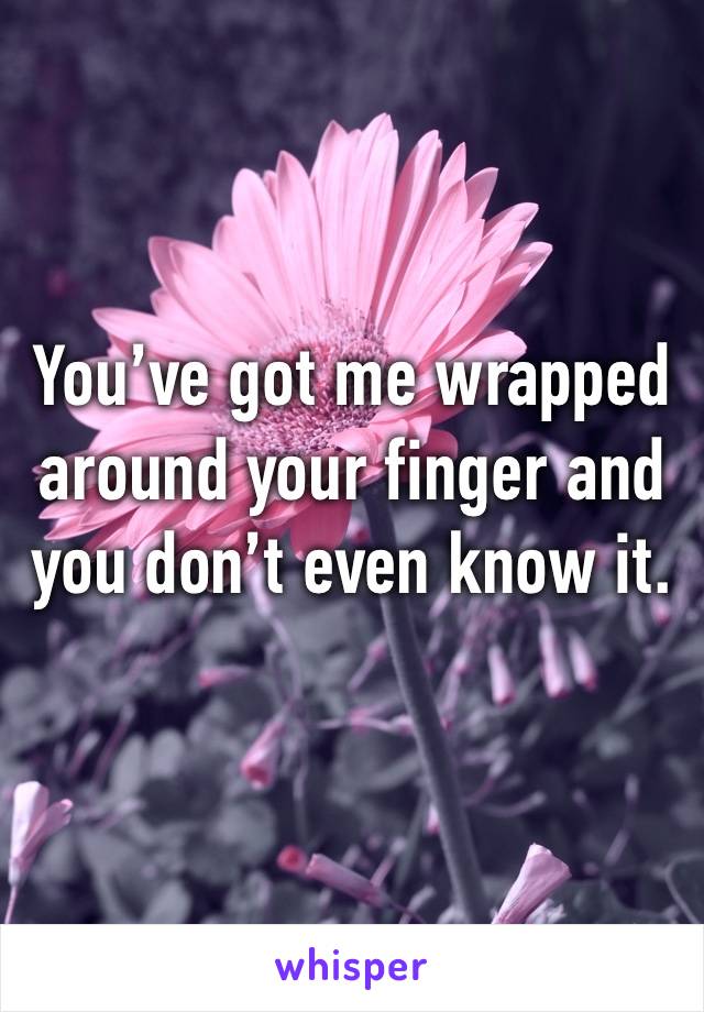 You’ve got me wrapped around your finger and you don’t even know it.