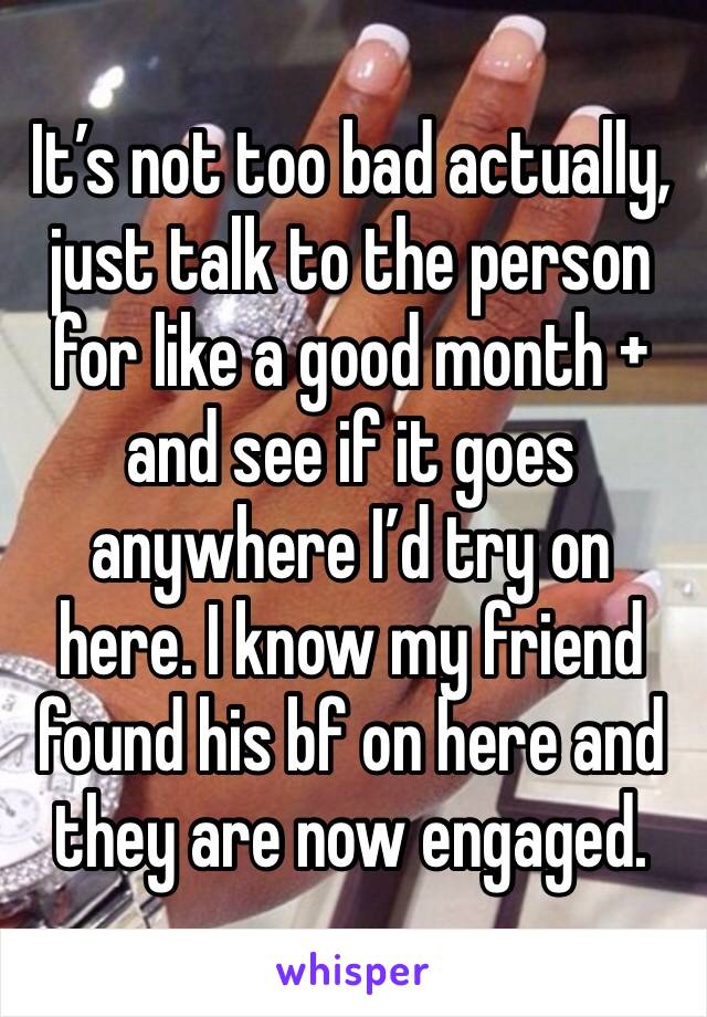 It’s not too bad actually, just talk to the person for like a good month + and see if it goes anywhere I’d try on here. I know my friend found his bf on here and they are now engaged.