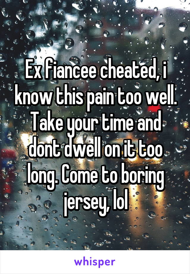 Ex fiancee cheated, i know this pain too well. Take your time and dont dwell on it too long. Come to boring jersey, lol