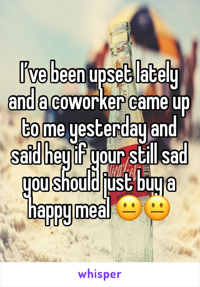 I’ve been upset lately and a coworker came up to me yesterday and said hey if your still sad you should just buy a happy meal 😐😐