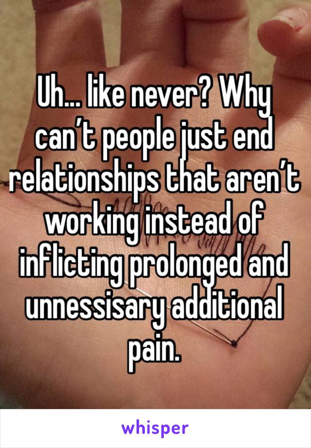Uh... like never? Why can’t people just end relationships that aren’t working instead of inflicting prolonged and unnessisary additional pain.