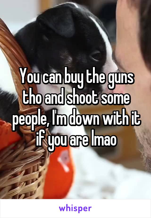 You can buy the guns tho and shoot some people, I'm down with it if you are lmao