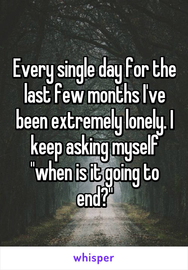 Every single day for the last few months I've been extremely lonely. I keep asking myself "when is it going to end?"