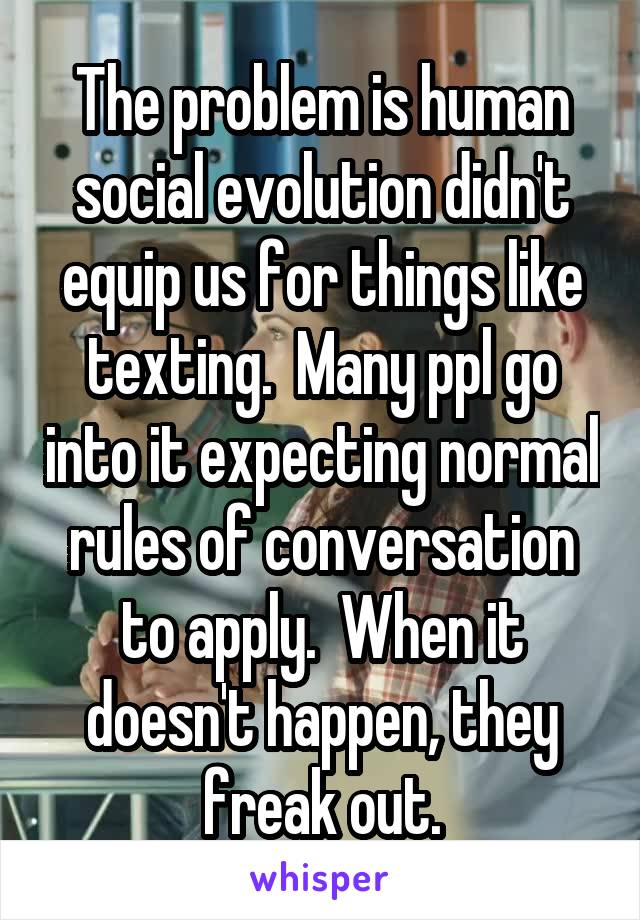 The problem is human social evolution didn't equip us for things like texting.  Many ppl go into it expecting normal rules of conversation to apply.  When it doesn't happen, they freak out.
