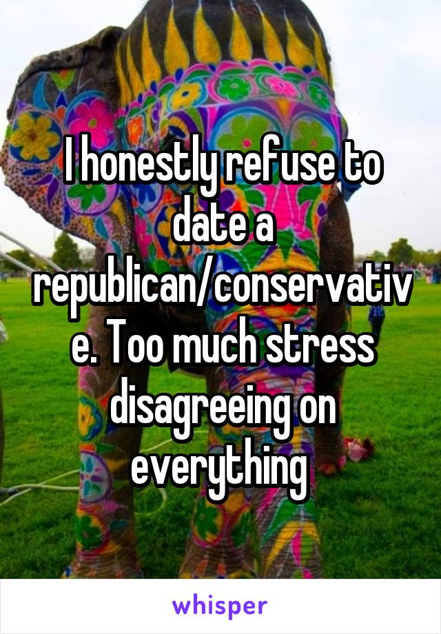 I honestly refuse to date a republican/conservative. Too much stress disagreeing on everything 