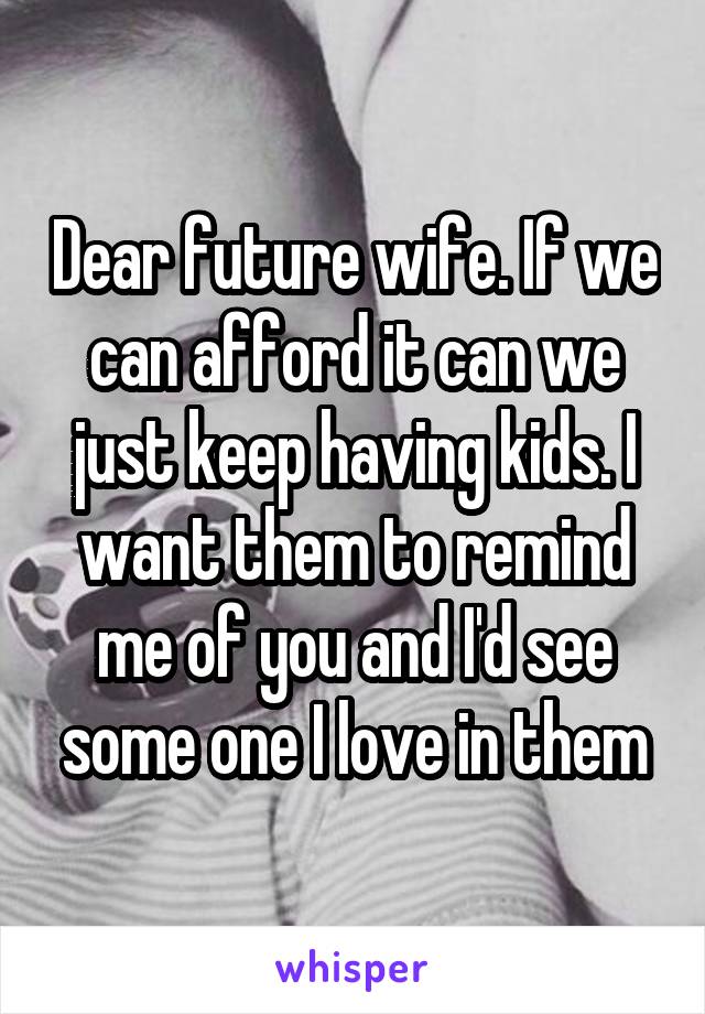 Dear future wife. If we can afford it can we just keep having kids. I want them to remind me of you and I'd see some one I love in them