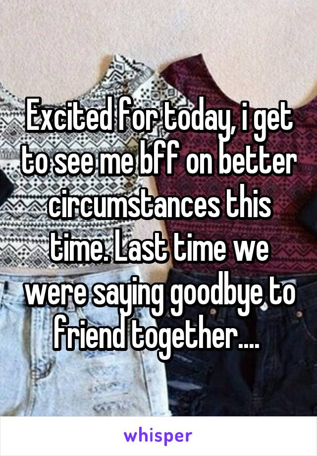 Excited for today, i get to see me bff on better circumstances this time. Last time we were saying goodbye to friend together.... 