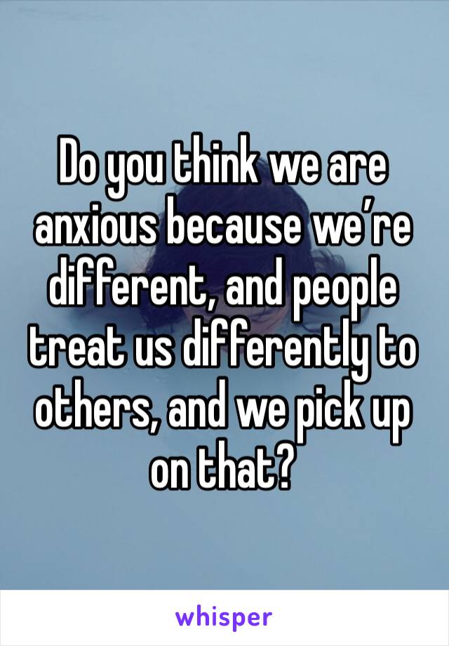 Do you think we are anxious because we’re different, and people treat us differently to others, and we pick up on that?