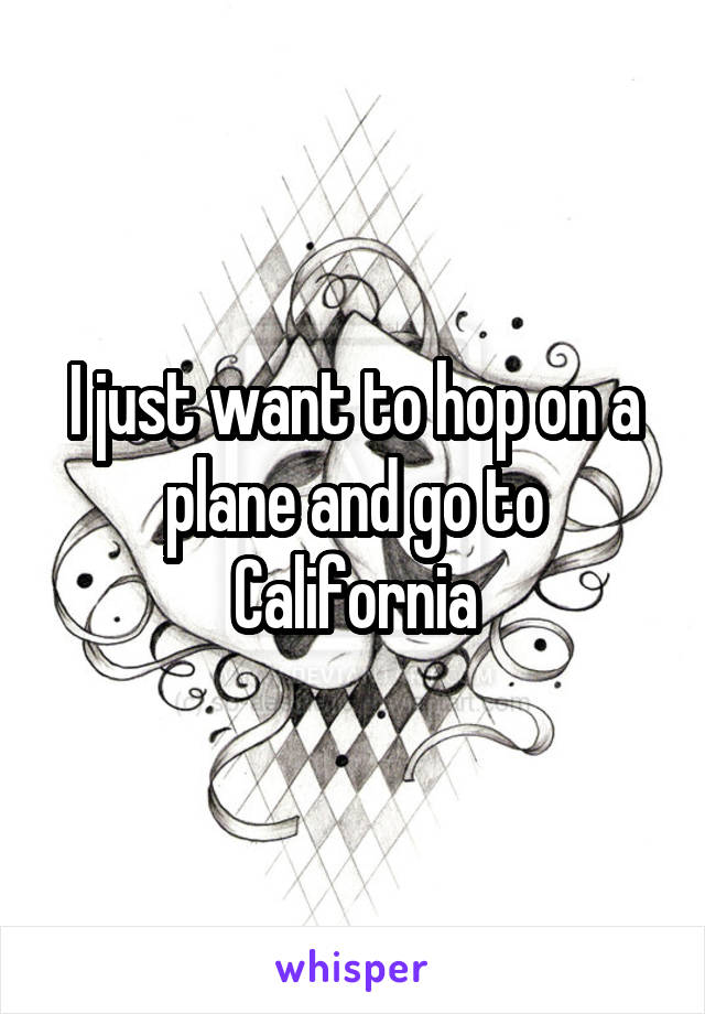I just want to hop on a plane and go to California