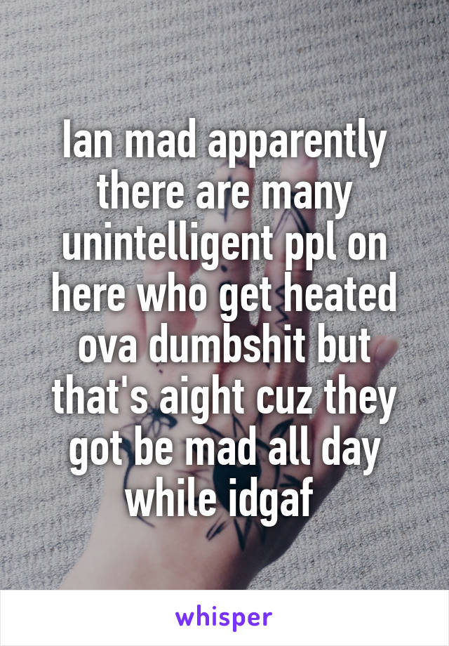 Ian mad apparently there are many unintelligent ppl on here who get heated ova dumbshit but that's aight cuz they got be mad all day while idgaf 