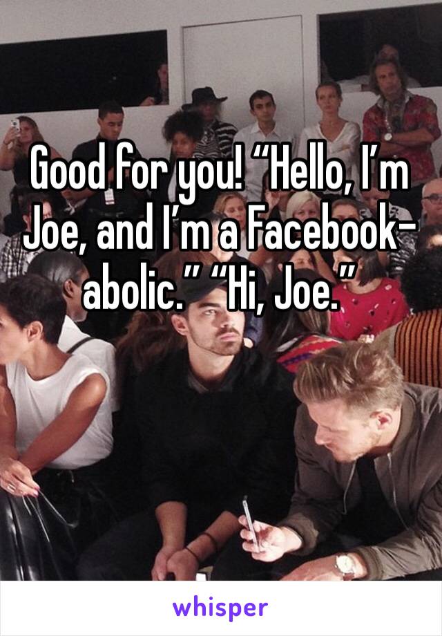 Good for you! “Hello, I’m Joe, and I’m a Facebook-abolic.” “Hi, Joe.”