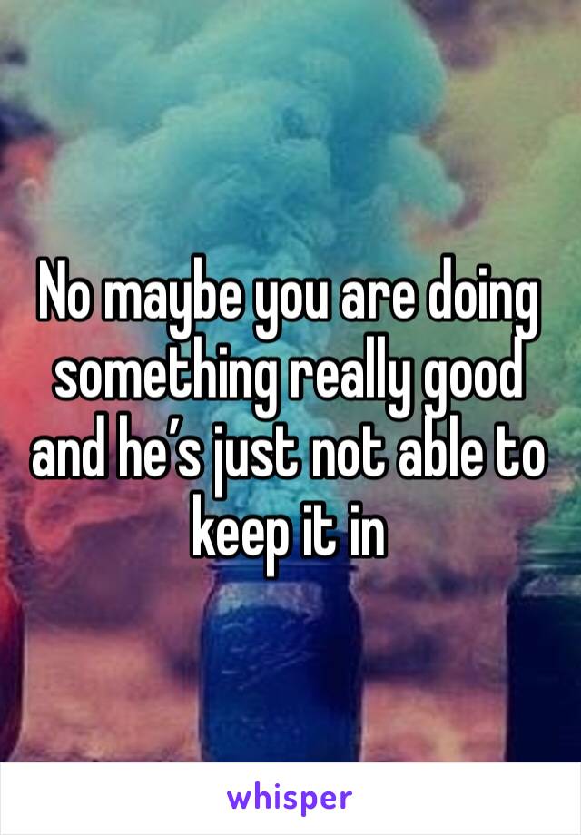 No maybe you are doing something really good and he’s just not able to keep it in 