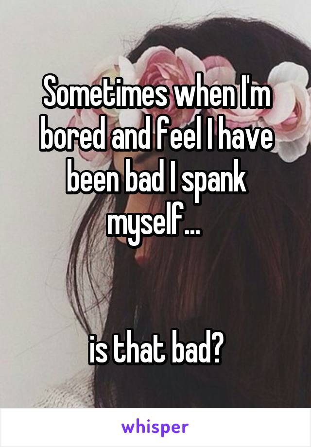 Sometimes when I'm bored and feel I have been bad I spank myself... 


is that bad?