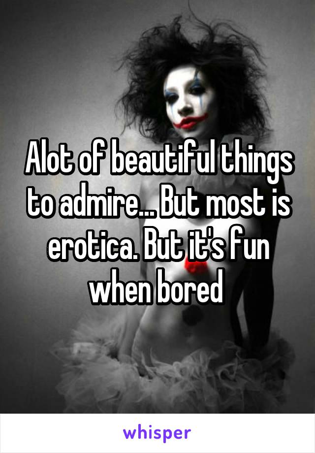 Alot of beautiful things to admire... But most is erotica. But it's fun when bored 