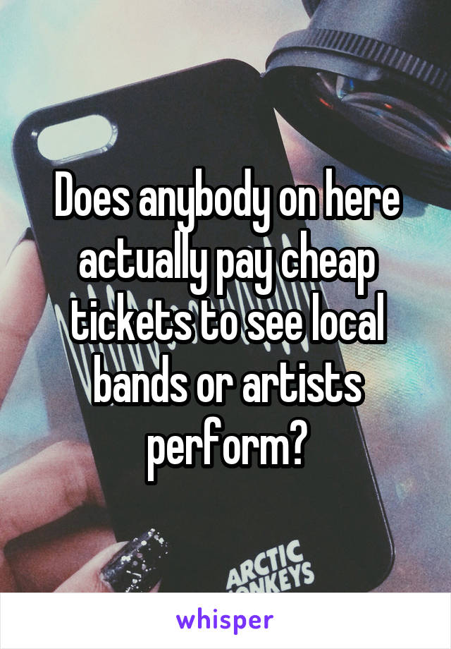 Does anybody on here actually pay cheap tickets to see local bands or artists perform?