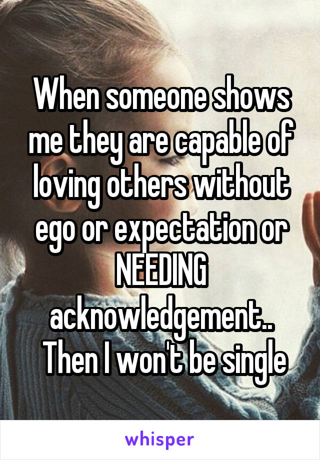 When someone shows me they are capable of loving others without ego or expectation or NEEDING acknowledgement..
 Then I won't be single