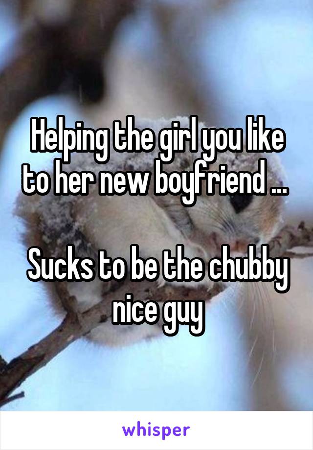 Helping the girl you like to her new boyfriend ... 

Sucks to be the chubby nice guy
