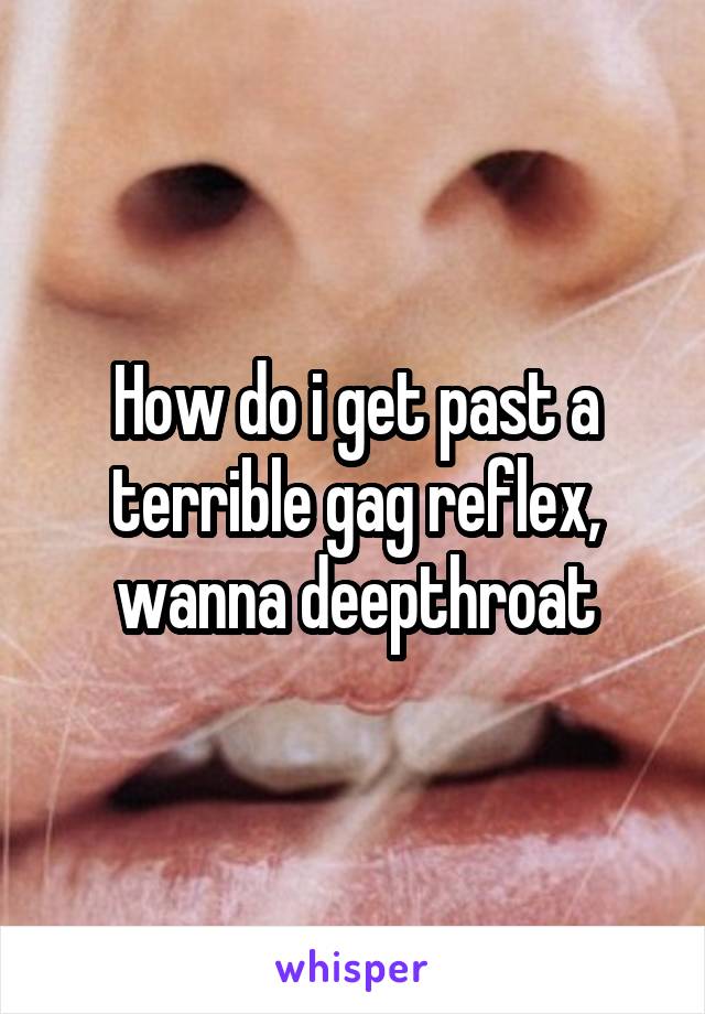 How do i get past a terrible gag reflex, wanna deepthroat