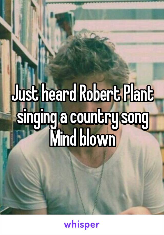 Just heard Robert Plant singing a country song
Mind blown