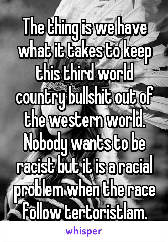 The thing is we have what it takes to keep this third world country bullshit out of the western world. Nobody wants to be racist but it is a racial problem when the race follow tertoristlam.