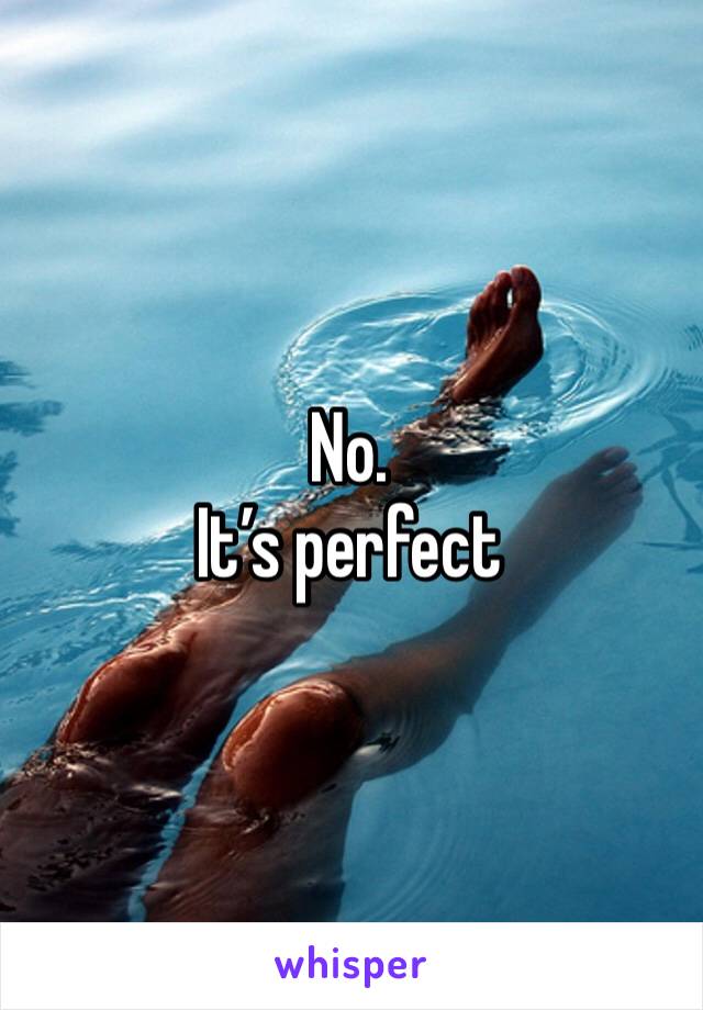 No. 
It’s perfect 