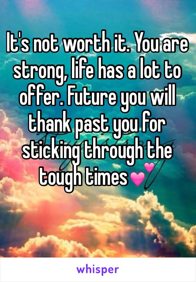 It's not worth it. You are strong, life has a lot to offer. Future you will thank past you for sticking through the tough times💕